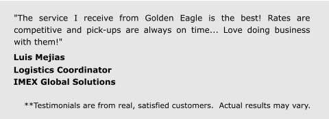 "The service I receive from Golden Eagle is the best! Rates are competitive and pick-ups are always on time... Love doing business with them!"  Luis Mejias  Logistics Coordinator IMEX Global Solutions  **Testimonials are from real, satisfied customers.  Actual results may vary.