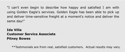 "I can't even begin to describe how happy and satisfied I am with using Golden Eagle's services. Golden Eagle has been able to pick up and deliver time-sensitive freight at a moment's notice and deliver the same day!" Ida Villa  Customer Service Associate  Pitney Bowes **Testimonials are from real, satisfied customers.  Actual results may vary.