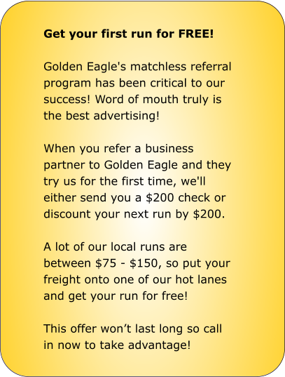 Get your first run for FREE!  Golden Eagle's matchless referral program has been critical to our success! Word of mouth truly is the best advertising!  When you refer a business partner to Golden Eagle and they try us for the first time, we'll either send you a $200 check or discount your next run by $200.  A lot of our local runs are between $75 - $150, so put your freight onto one of our hot lanes and get your run for free!  This offer won’t last long so call in now to take advantage!