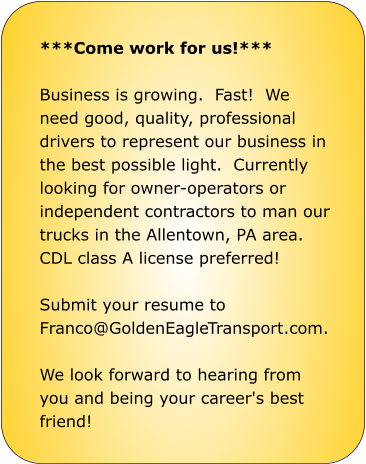 ***Come work for us!***  Business is growing.  Fast!  We need good, quality, professional drivers to represent our business in the best possible light.  Currently looking for owner-operators or independent contractors to man our trucks in the Allentown, PA area.  CDL class A license preferred!    Submit your resume to Franco@GoldenEagleTransport.com.    We look forward to hearing from you and being your career's best friend!